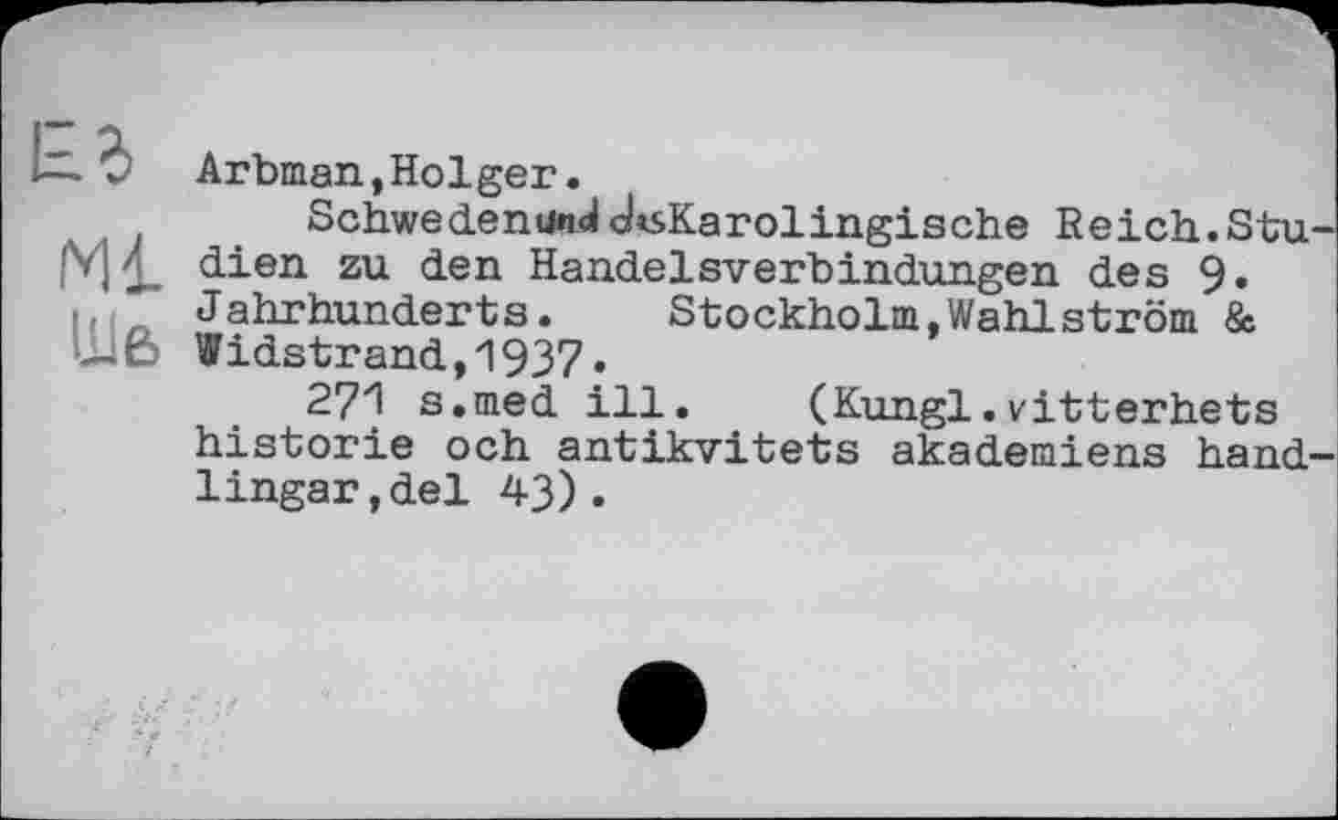 ﻿Arbman,Holger.
SchwedenundcksKarolingische Reich.Stu dien zu den Handelsverbindungen des 9« Jahrhunderts. Stockholm,Wahlström & uß Widstrand,1937 •
271 s.med ill. (Kungl.vitterhets historié och antikvitets akademiens hand Ungar,del 43).